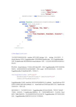 "labels"
                                           "labels"},
                                      mode:"labels"
                                             "Show Titles",
                                      {label:"Show Titles"
                                           "titles"
                                           "titles"});
                                      mode:"titles"
               dataProvider = new ArrayCollection(temp);
           }

           private function setMode(evt:ItemClickEvent):void {
                                                        void
              switch (evt.item.mode) {
                  case "labels"
                       "labels":
                     trace "George, Tim, Dean"
                     trace("George,      Dean");
                     break
                     break;
                  case "titles"
                       "titles":
                     trace "Vice President, President, Director"
                     trace("Vice                       Director");
                     break
                     break;
                  default
                  default:
                     break
                     break;
              }
           }
      ]]>
   </mx:Script>



</mx:Application>

当应用程序初始化的时候，initialize 事件会调用 initApp 方法。 initApp 方法会使用一个
ArrayCollection 来设定 ToggleButtonBar 实例的数据源 dataProvider. 因为 ToggleButtonBar
实例 的 dataProvider 属性被限制成 ArrayCollection 类型。它会反射出新的按钮来更新显示
的内容。

默认情况。ArrayCollection 中组成元素的 labe 属性，会被 ToggleButtonBar 实例中按钮的标
签使用。如果你需要使用任意其他的属性（例如 mode）来用作按钮的标签，可以使用
ToggleButtonBar 的 labelField 属性，代码如下：

<mx:ToggleButtonBar id="toggle"
       dataProvider="{dataProvider}" labelField="mode"
       itemClick="setMode(event)"/>

ToggleButtonBar 实例的 itemClick 事件的处理函数被设定为 setMode。 ItemClickEvent 类型
的事件实例都会被传递到 setMode 方 法 。ItemClickEvent 实例的 item 属性引用了 dataProvider
里面的对应一致的元素。

通常的情况下，当应用程序启动后，ToggleButtonBar 没有选定的按钮，等待用户来选择一
个按钮。无论如何，当 dataProvider 被赋值后，第一个按钮会被默认选中。幸运的是，Flex3
提供了 SDK 的源代码，所以你能够使用这些知识来扩展 ToggleButtonBar 控件来适应你的
需求。ToggleButtonBar 的源代码可以在如下位置找到：
 
