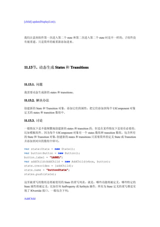 [child] updateDisplayList();




我们注意到组件第一次进入第二个 state 和第二次进入第二个 state 时是不一样的，子组件没
有被重建，只是简单的被重新添加进来。




11.13 . 动态生成 States 和 Transitions
11.13节.



11.13.1. 问题

我需要动态生成新的 states 和 transitions。

11.13.2. 解决办法

创建新的 State 和 Transition 对象，添加它们的属性，把它们添加到每个 UIComponent 对象
定义的 states 和 transition 数组中。

11.13.3. 讨论

一般情况下是不能频繁地创建新的 states 和 transition 的。但是在某些情况下是很有必要的。
比如模板组件。因为每个 UIComponent 对象有一个 states 数组和 transition 数组，包含所有
的 State 和 Transition 对象，创建新的 states 和 transitions 只需要简单的定义 State 或 Transition
并添加到对应的数组中即可：

var state:State = new State();
var button:Button = new Button();
button.label = "LABEL"
               "LABEL";
var addChild:AddChild = new AddChild(vbox, button);
state.overrides = [addChild];
state.name = "buttonState"
             "buttonState";
states.push(state);

这里被重写的数组是将被使用的 State 的重写列表，就是，哪些功能将被定义，哪些特定的
State 属性将被定义，比如任何 SetProperty 或 SetStyle 操作，所有为 State 定义的重写都是实
现了 IOverride 接口，一般包含下列：

AddChild
 