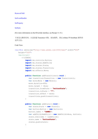 RemoveChild

SetEventHandler

SetProperty

SetStyle

(For more information on the IOverride interface, see Recipe 11.15.)

下面是完整的代码，注意创建 Transition 对象，添加属性，指定 toState 和 fromState 属性的
这些方法：

Code View:

<mx:VBox xmlns:mx="http://www.adobe.com/2006/mxml" width="400"
   height="300">
   <mx:Script>
       <![CDATA[
          import mx.controls.Button;
          import mx.states.AddChild;
          import mx.states.State;
          import mx.states.Transition;
          import mx.effects.Move;

                                               void
              public function addTransitions():void {
                 var transition:Transition = new Transition();
                 var move:Move = new Move();
                 move.duration=400;
                 move.target = vbox;
                 transition.fromState = "buttonState"
                                        "buttonState";
                 transition.toState = "*"
                                      "*";
                 transition.effect = move;
                 transitions.push(transition);
              }

                                         void
              public function addState():void {
                 var state:State = new State();
                 var button:Button = new Button();
                 button.label = "LABEL"
                                "LABEL";
                 var addChild:AddChild = new AddChild(vbox, button);
                 state.overrides = [addChild];
                 state.name = "buttonState"
                              "buttonState";
                 states.push(state);
              }
 