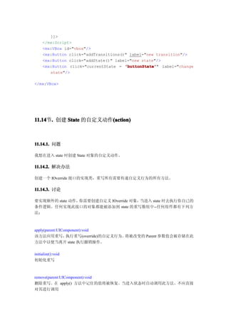 ]]>
     </mx:Script>
     <mx:VBox id="vbox"/>
     <mx:Button click="addTransitions()" label="new transition"/>
     <mx:Button click="addState()" label="new state"/>
     <mx:Button click="currentState = 'buttonState' label="change
                                       'buttonState'"
        state"/>

</mx:VBox>




11.14 . 创建 State 的自定义动作(action)
11.14节.                (action)



11.14.1. 问题

我想在进入 state 时创建 State 对象的自定义动作。

11.14.2. 解决办法

创建一个 IOverride 接口的实现类，重写所有需要传递自定义行为的所有方法。

11.14.3. 讨论

要实现额外的 state 动作，你需要创建自定义 IOverride 对象，当进入 state 时去执行你自己的
条件逻辑。任何实现此接口的对象都能被添加到 state 的重写数组中--任何组件都有下列方
法：



apply(parent:UIComponent):void
该方法应用重写，         执行重写(override)的自定义行为。将被改变的 Parent 参数值会被存储在此
方法中以便当离开 state 执行撤销操作。

initialize():void
初始化重写



remove(parent:UIComponent):void
删除重写。在 apply() 方法中记住的值将被恢复。当进入状态时自动调用此方法。不应直接
对其进行调用
 