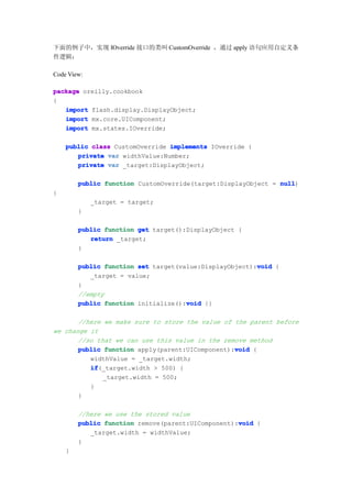 下面的例子中，实现 IOverride 接口的类叫 CustomOverride ，通过 apply 语句应用自定义条
件逻辑：

Code View:

package oreilly.cookbook
{
   import flash.display.DisplayObject;
   import mx.core.UIComponent;
   import mx.states.IOverride;

    public class CustomOverride implements IOverride {
       private var widthValue:Number;
       private var _target:DisplayObject;

        public function CustomOverride(target:DisplayObject = null
                                                              null)
{
             _target = target;
        }

        public function get target():DisplayObject {
           return _target;
        }

                                                        void
        public function set target(value:DisplayObject):void {
           _target = value;
        }
        //empty
        public function initialize():void {}
                                     void

       //here we make sure to store the value of the parent before
we change it
       //so that we can use this value in the remove method
                                                 void
       public function apply(parent:UIComponent):void {
          widthValue = _target.width;
          if
          if(_target.width > 500) {
              _target.width = 500;
          }
       }

        //here we use the stored value
                                                   void
        public function remove(parent:UIComponent):void {
           _target.width = widthValue;
        }
    }
 