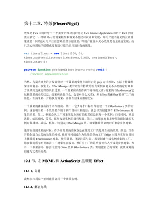 第十二章. 特效(Flexer:Nigel )
    .   (

效果是 Flex 应用程序中一个重要的部分同时也是 Rich Internet Application 称呼中 Rich 的重
要元素之一。理解 Flex 的效果框架和效果不仅仅对设计和实现，即用户能看得见的元素效
果重要，同时也对用户往往忽略的部分很重要，即用户往往不关心效果是否正确地实现，而
只关心应用程序缓慢或没有进行适当的垃圾回收的现象。

var timer:Timer = new Timer(100, 0);
timer.addEventListener(TimerEvent.TIMER, performEffect);
timer.start();

                                            void
private function performEffect(event:Event):void {
   //effect implementation

当然，与简单地允许开发者创建一个效果的实例并调用它的 play 方法相比，实际上特效框
架非常复杂。事实上，EffectManager 类管理所有特效的所有实例以避免不必要的定时器和
方法调用造成处理器负担过重。    一个效果应该看作两个特殊的元素：   效果的 EffectInstance(它
包括效果的相关信息，效果应该做什么，会影响什么元素)，和 Effect 类(Effect“扮演”工厂的
角色，生成效果，开始执行效果，并且在结束后删除它)。

一个效果的播放由四个动作组成。第一，它为每个目标组件创建一个 EffectInstance 类的实
例。这表明如果一个效果要作用于四个目标对象的话，就会导致创建四个 EffectInstance 对
象的结果。第二，框架会从工厂对象里复制所有的配置信息到每一个实例：持续时间，重复
次数，延迟时间，等等，都作为新实例的属性配置。第三，效果在对象上使用前面创建的实
例对象播放。最后，框架，特别是 EffectManager 类，效果播放结束的时后删除实例对象。

通常在使用效果的时候，作为开发者的你仅仅是在使用工厂类处理生成的效果。但是，当你
开始创建自定义的效果的时候，         你将同时创建作为效果类型的工厂 Effect 对象和实际在目标
上播放的 EffectInstance 对象。使用效果，无论注意与否，都要创建生成实例对象的工厂。
你要做的所有配置都在工厂对象里面设置，          然后由工厂将这些设置传入生成的实例对象。    查
看一下框架源码，你会注意到 Glow 类和 GlowInstance 类。要创建自己的效果，就要成对的
创建与之类似的类。


12.1 节. 在 MXML 和 ActionScript 里调用 Effect
      .

12.1.1. 问题
12.1.1.

我想在应用程序里创建并调用一个效果实例。

12.1.2. 解决办法
12.1.2.
 