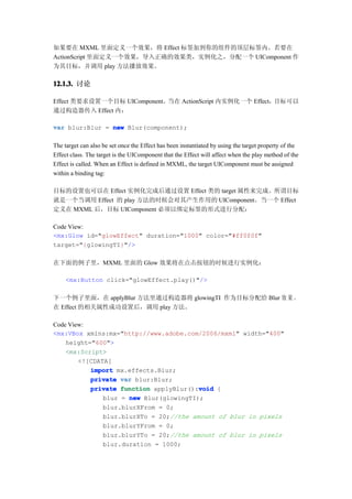 如果要在 MXML 里面定义一个效果，将 Effect 标签加到你的组件的顶层标签内。若要在
ActionScript 里面定义一个效果，导入正确的效果类，实例化之，分配一个 UIComponent 作
为其目标，并调用 play 方法播放效果。

12.1.3. 讨论
12.1.3.

Effect 类要求设置一个目标 UIComponent。当在 ActionScript 内实例化一个 Effect，目标可以
通过构造器传入 Effect 内：

var blur:Blur = new Blur(component);

The target can also be set once the Effect has been instantiated by using the target property of the
Effect class. The target is the UIComponent that the Effect will affect when the play method of the
Effect is called. When an Effect is defined in MXML, the target UIComponent must be assigned
within a binding tag:

目标的设置也可以在 Effect 实例化完成后通过设置 Effect 类的 target 属性来完成。所谓目标
就是一个当调用 Effect 的 play 方法的时候会对其产生作用的 UIComponent。当一个 Effect
定义在 MXML 后，目标 UIComponent 必须以绑定标签的形式进行分配：

Code View:
<mx:Glow id="glowEffect" duration="1000" color="#ff0f0f"
target="{glowingTI}"/>

在下面的例子里，MXML 里面的 Glow 效果将在点击按钮的时候进行实例化：

     <mx:Button click="glowEffect.play()"/>

下一个例子里面，在 applyBlur 方法里通过构造器将 glowingTI 作为目标分配给 Blur 效 果 。
在 Effect 的相关属性成功设置后，调用 play 方法。

Code View:
<mx:VBox xmlns:mx="http://www.adobe.com/2006/mxml" width="400"
    height="600">
    <mx:Script>
        <![CDATA[
           import mx.effects.Blur;
           private var blur:Blur;
                                         void
           private function applyBlur():void {
               blur = new Blur(glowingTI);
               blur.blurXFrom = 0;
               blur.blurXTo = 20;//the amount of blur in pixels
               blur.blurYFrom = 0;
               blur.blurYTo = 20;//the amount of blur in pixels
               blur.duration = 1000;
 