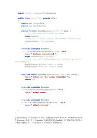 import oreilly.cookbook.TestInstance;

    public class TestEffect extends Effect
    {
       public var color:uint;
       public var alpha:Number;

                                                 null
        public function TestEffect(target:Object=null {
                                                 null)
           // call the base constructor of course
           super
           super(target);
           // set our instance class to the desired instance type
           instanceClass = TestInstance;
        }

       override protected function
                                              void
       initInstance(instance:IEffectInstance):void {
          trace " instance initialized ");
          trace("
          super
          super.initInstance(instance);
          // now that we've instantiated our instance, we can set
its properties
          TestInstance(instance).color = color;
          TestInstance(instance).alpha = alpha;
       }

        override public function getAffectedProperties():Array {
           trace " return all the target properties ");
           trace("
           return [];
        }

        override protected function
                                            void
        effectEndHandler(event:EffectEvent):void {
           trace " effect ended ");
           trace("
        }

        override protected function
                                              void
        effectStartHandler(event:EffectEvent):void {
           trace " effect started ");
           trace("
        }
    }
}

注意前面的代码，在 initInstance 方法里，创建 EffectInstance 类的实例。TestInstance 类申明
为 TestInstance 类型，并且 TestInstance 的属性都设置为 TestEffect 工厂的属性值。这让你可
以通过 TestEffect 工厂一次性设置每个 TestInstance 实例的属性。
 
