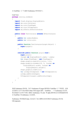由 TestEffect 工厂生成的 TestInstance 类代码如下：

Code View:
package oreilly.cookbook
{
    import flash.display.DisplayObject;
    import mx.core.Container;
    import mx.core.FlexShape;
    import mx.core.UIComponent;
    import mx.effects.EffectInstance;

    public class TestInstance extends EffectInstance
    {
       public var alpha:Number;
       public var color:uint;

        public function TestInstance(target:Object) {
           super
           super(target);
        }

                                        void
        override public function play():void {
           super
           super.play();
           (target as DisplayObject).alpha = alpha;
           var shape:FlexShape = new FlexShape();
           shape.graphics.beginFill(color, 1.0);
           shape.graphics.drawRect(0, 0, (target as
               DisplayObject).width, (target as
                  DisplayObject).height);
           shape.graphics.endFill();
           var uiComp:UIComponent = new UIComponent();
           uiComp.addChild(shape);
           UIComponent(target).addChild(uiComp);
        }
    }
}



创建 TestInstance 的时候，每个 TestInstance 的 target 属性都由 TestEffect 工厂类设置。这保
证如果传入多个目标对象给 Effect 类的 targets 属性，TestEffect，一个 TestInstance 的 实 例 ，
将会创建并且在每个对象上播放。               TestInstance 的 color 和 alpha 属性将会在实例创建的时候
由 TestEffect 的 initInstance 方法设置。

TestInstance 类里覆盖的 play 方法包含了显示逻辑以改变分配给 TestInstance 的目标
UIComponent。
 