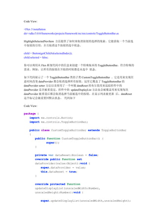 Code View:

<Flex 3 installation
dir>/sdks/3.0.0/frameworks/projects/framework/src/mx/controls/ToggleButtonBar.as

HighlightSelectedNavItem 方法提供了如何来取消按钮的选择的线索。它能获取一个当前选
中按钮的引用，并且取消这个按钮的选中状态。

child = Button(getChildAt(selectedIndex));
child.selected = false;

你可以利用从 Flex 框架代码中的信息来创建一个特殊版本的 ToggleButtonBar，符合特殊的
需求。例如，让所有的按钮在开始的时候都是未选中 状态。

如下代码展示了一个 ToggleButtonBar 类的子类 CustomToggleButtonBar 。它是用来实现任
意时间改变 dataProvider 都会取消选择所有按钮。这里它覆盖了 ToggleButtonBar 的
dataProvider setter 方法以及使用了一个叫做 dataReset 的布尔值用来追踪控件中的
dataProvider 是否被重设过。控件中的 updateDisplayList 方法也会被覆盖用来实现每次
dataProvider 被重设后都会取消选择当前被选中的按钮。在显示列表被更新 后，dataReset
这个标记会被设置回默认状态。 代码如下

Code View:

package {
   import mx.controls.Button;
   import mx.controls.ToggleButtonBar;

    public class CustomToggleButtonBar extends ToggleButtonBar
    {
       public function CustomToggleButtonBar() {
              super
              super();
       }

         private var dataReset:Boolean = false
                                         false;
         override public function set
                                    void
         dataProvider(value:Object):void {
            super
            super.dataProvider = value;
            this
            this.dataReset = true
                             true;
         }

         override protected function
         updateDisplayList(unscaledWidth:Number,
                                void
         unscaledHeight:Number):void {

              super
              super.updateDisplayList(unscaledWidth,unscaledHeight);
 