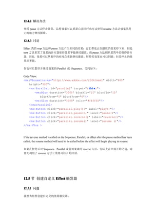 12.4.2 解决办法

使用 pause 方法停止效果，这样效果可以重新启动同样也可以使用 resume 方法让效果从停
止的地方继续播放。

12.4.3 讨论

Effect 类的 stop 方法和 pause 方法产生相同的结果：它们都使正在播放的效果停下来。但是
stop 方法重置了效果的计时器使得效果不能继续播放。而 pause 方法则只是简单的暂停计时
器，因此，效果可以从暂停的时间点重新继续播放。暂停的效果也可以回放；但是停止的效
果却不能。

你也可以暂停并继续效果的 Parallel 或 Sequence。代码如下：

Code View:
<mx:VBoxxmlns:mx="http://www.adobe.com/2006/mxml" width="400"
    height="300">
                                         this
                                         this}">
    <mx:Parallel id="parallel" target="{this
        <mx:Blur duration="3000" blurXTo="10" blurYTo="10"
           blurXFrom="0" blurYFrom="0"/>
        <mx:Glow duration="3000" color="#ffff00"/>
    </mx:Parallel>
    <mx:Button click="parallel.play();" label="play()"/>
    <mx:Button click="parallel.pause();" label="pause()"/>
    <mx:Button click="parallel.reverse()" label="reverse()"/>
    <mx:Button click="parallel.resume()" label="resume ()"/>
</mx:VBox >



If the reverse method is called on the Sequence, Parallel, or effect after the pause method has been
called, the resume method will need to be called before the effect will begin playing in reverse.

如果在暂停后对 Sequence、Parallel 或者效果调用 reverse 方法，实际上在回放开始之前，需
要先调用了 resume 方法让效果可以开始回放。




12.5 节 创建自定义 Effect 触发器

12.5.1 问题

我想为组件创建自定义的效果触发器。
 