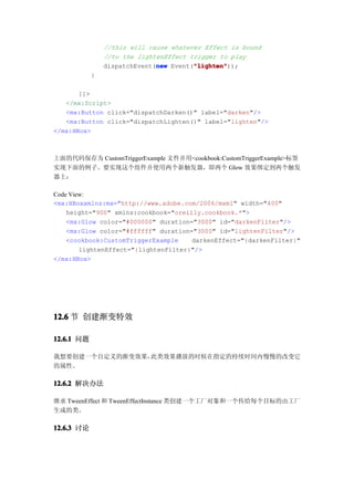 //this will cause whatever Effect is bound
                //to the lightenEffect trigger to play
                              new       "lighten"
                                        "lighten"));
                dispatchEvent(new Event("lighten"
            }

       ]]>
   </mx:Script>
   <mx:Button click="dispatchDarken()" label="darken"/>
   <mx:Button click="dispatchLighten()" label="lighten"/>
</mx:HBox>



上面的代码保存为 CustomTriggerExample 文件并用<cookbook:CustomTriggerExample>标签
实现下面的例子。要实现这个组件并使用两个新触发器，即两个 Glow 效果绑定到两个触发
器上：

Code View:
<mx:HBoxxmlns:mx="http://www.adobe.com/2006/mxml" width="400"
    height="900" xmlns:cookbook="oreilly.cookbook.*">
    <mx:Glow color="#000000" duration="3000" id="darkenFilter"/>
    <mx:Glow color="#ffffff" duration="3000" id="lightenFilter"/>
    <cookbook:CustomTriggerExample    darkenEffect="{darkenFilter}"
        lightenEffect="{lightenFilter}"/>
</mx:HBox>




12.6 节 创建渐变特效

12.6.1 问题

我想要创建一个自定义的渐变效果，此类效果播放的时候在指定的持续时间内慢慢的改变它
的属性。

12.6.2 解决办法

继承 TweenEffect 和 TweenEffectInstance 类创建一个工厂对象和一个传给每个目标的由工厂
生成的类。

12.6.3 讨论
 