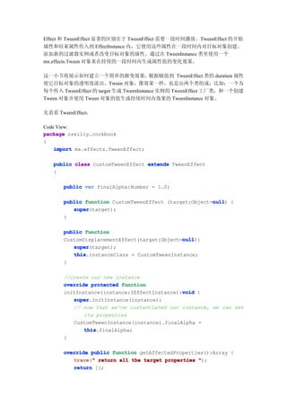 Effect 和 TweenEffect 显著的区别在于 TweenEffect 需要一段时间播放。TweenEffect 的开始
属性和结束属性传入到 EffectInstance 内，它使用这些属性在一段时间内对目标对象创建、
添加新的过滤器实例或者改变目标对象的属性。通过在 TweenInstance 类里使用一个
mx.effects.Tween 对象来在持续的一段时间内生成属性值的变化效果。

这一小节将展示如何建立一个简单的渐变效果，根据赋值到 TweenEffect 类的 duration 属性
使它目标对象的透明度淡出。Tween 对象，像效果一样，也是由两个类组成，比如：一个为
每个传入 TweenEffect 的 target 生成 TweenInstance 实例的 TweenEffect 工厂类，和一个创建
Tween 对象并使用 Tween 对象的值生成持续时间内效果的 TweenInstance 对象。

先看看 TweenEffect：

Code View:
package oreilly.cookbook
{
    import mx.effects.TweenEffect;

   public class CustomTweenEffect extends TweenEffect
   {

      public var finalAlpha:Number = 1.0;

                                                       null
      public function CustomTweenEffect (target:Object=null {
                                                       null)
         super
         super(target);
      }

      public function
                                             null
                                             null){
      CustomDisplacementEffect(target:Object=null
         super
         super(target);
         this
         this.instanceClass = CustomTweenInstance;
      }

      //create our new instance
      override protected function
                                             void
      initInstance(instance:IEffectInstance):void {
         super
         super.initInstance(instance);
         // now that we've instantiated our instance, we can set
             its properties
         CustomTweenInstance(instance).finalAlpha =
             this
             this.finalAlpha;
      }

      override public function getAffectedProperties():Array {
         trace " return all the target properties ");
         trace("
         return [];
 