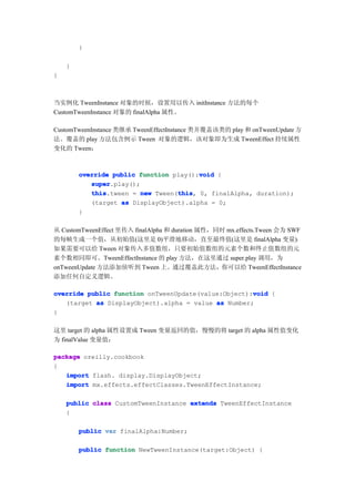 }

    }
}



当实例化 TweenInstance 对象的时候，设置用以传入 initInstance 方法的每个
CustomTweenInstance 对象的 finalAlpha 属性。

CustomTweenInstance 类继承 TweenEffectInstance 类并覆盖该类的 play 和 onTweenUpdate 方
法。覆盖的 play 方法包含例示 Tween 对象的逻辑，该对象即为生成 TweenEffect 持续属性
变化的 Tween：



        override public function play():void {
                                        void
           super
           super.play();
           this                   this
           this.tween = new Tween(this 0, finalAlpha, duration);
                                  this,
           (target as DisplayObject).alpha = 0;
        }

从 CustomTweenEffect 里传入 finalAlpha 和 duration 属性，同时 mx.effects.Tween 会为 SWF
的每帧生成一个值，从初始值(这里是 0)平滑地移动，直至最终值(这里是 finalAlpha 变量)。
如果需要可以给 Tween 对象传入多值数组，只要初始值数组的元素个数和终止值数组的元
素个数相同即可。TweenEffectInstance 的 play 方法，在这里通过 super.play 调用，为
onTweenUpdate 方法添加侦听到 Tween 上。通过覆盖此方法，你可以给 TweenEffectInstance
添加任何自定义逻辑。

                                                     void
override public function onTweenUpdate(value:Object):void {
   (target as DisplayObject).alpha = value as Number;
}

这里 target 的 alpha 属性设置成 Tween 变量返回的值，慢慢的将 target 的 alpha 属性值变化
为 finalValue 变量值：

package oreilly.cookbook
{
   import flash. display.DisplayObject;
   import mx.effects.effectClasses.TweenEffectInstance;

    public class CustomTweenInstance extends TweenEffectInstance
    {

        public var finalAlpha:Number;

        public function NewTweenInstance(target:Object) {
 