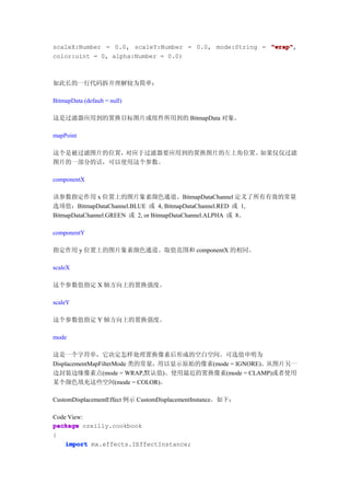 scaleX:Number = 0.0, scaleY:Number = 0.0, mode:String = "wrap"
                                                        "wrap",
color:uint = 0, alpha:Number = 0.0)



如此长的一行代码拆开理解较为简单：

BitmapData (default = null)

这是过滤器应用到的置换目标图片或组件所用到的 BitmapData 对象。

mapPoint

这个是被过滤图片的位置，对应于过滤器要应用到的置换图片的左上角位置。如果仅仅过滤
图片的一部分的话，可以使用这个参数。

componentX

该参数指定作用 x 位置上的图片象素颜色通道。BitmapDataChannel 定义了所有有效的常量
选项值：BitmapDataChannel.BLUE 或 4, BitmapDataChannel.RED 或 1,
BitmapDataChannel.GREEN 或 2, or BitmapDataChannel.ALPHA 或 8。

componentY

指定作用 y 位置上的图片象素颜色通道。取值范围和 componentX 的相同。

scaleX

这个参数值指定 X 轴方向上的置换强度。

scaleY

这个参数值指定 Y 轴方向上的置换强度。

mode

这是一个字符串，它决定怎样处理置换像素后形成的空白空间。可选值申明为
DisplacementMapFilterMode 类的常量，用以显示原始的像素(mode = IGNORE)、从图片另一
边封装边缘像素点(mode = WRAP,默认值)、使用最近的置换像素(mode = CLAMP)或者使用
某个颜色填充这些空间(mode = COLOR)。

CustomDisplacementEffect 例示 CustomDisplacementInstance。如下：

Code View:
package oreilly.cookbook
{
    import mx.effects.IEffectInstance;
 