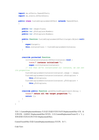 import mx.effects.TweenEffect;
    import mx.events.EffectEvent;

    public class CustomDisplacementEffect extends TweenEffect
    {

        public   var image:Class;
        public   var yToDisplace:Number;
        public   var xToDisplace:Number;

                                                               null
        public function CustomDisplacementEffect(target:Object=null
                                                               null)
        {
           super
           super(target);
           this
           this.instanceClass = CustomDisplacementInstance;
        }



       override protected function
                                                 void
          initInstance(instance:IEffectInstance):void {
              trace " instance initialized ");
              trace("
              super
              super.initInstance(instance);
          // now that we've instantiated our instance, we can set
its properties
          CustomDisplacementInstance(instance).image = image;
          CustomDisplacementInstance(instance).xToDisplace =
              this
              this.xToDisplace;
          CustomDisplacementInstance(instance).yToDisplace =
              this
              this.yToDisplace;
       }

        override public function getAffectedProperties():Array {
           trace " return all the target properties ");
           trace("
           return [];
        }
    }
}



实际上 CustomDisplacementInstance 负责进行创建应用到目标的 DisplacementEffect 对 象 。而
位图对象，过滤器在 DisplacementEffect 使用的，以及 CustomDisplacementTween 的 x 与 y
置换量都应用到该实例并传给 DisplacementEffect。

CustomTweenEffect 创建 CustomDisplacementInstance 的实例，如下：

Code View:
 