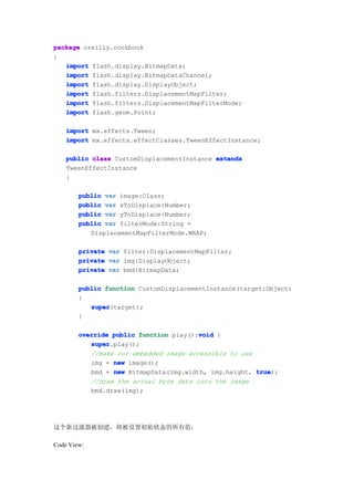 package oreilly.cookbook
{
   import flash.display.BitmapData;
   import flash.display.BitmapDataChannel;
   import flash.display.DisplayObject;
   import flash.filters.DisplacementMapFilter;
   import flash.filters.DisplacementMapFilterMode;
   import flash.geom.Point;

    import mx.effects.Tween;
    import mx.effects.effectClasses.TweenEffectInstance;

    public class CustomDisplacementInstance extends
    TweenEffectInstance
    {

        public var image:Class;
        public var xToDisplace:Number;
        public var yToDisplace:Number;
        public var filterMode:String =
           DisplacementMapFilterMode.WRAP;

        private var filter:DisplacementMapFilter;
        private var img:DisplayObject;
        private var bmd:BitmapData;

        public function CustomDisplacementInstance(target:Object)
        {
           super
           super(target);
        }

                                        void
        override public function play():void {
           super
           super.play();
           //make our embedded image accessible to use
           img = new image();
           bmd = new BitmapData(img.width, img.height, true
                                                       true);
           //draw the actual byte data into the image
           bmd.draw(img);




这个新过滤器被创建，将被设置初始状态的所有值：

Code View:
 
