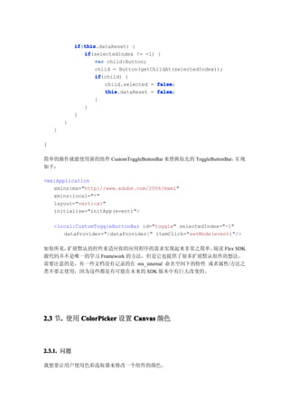 if this
            if(this
               this.dataReset) {
               if
               if(selectedIndex != -1) {
                   var child:Button;
                   child = Button(getChildAt(selectedIndex));
                   if
                   if(child) {
                      child.selected = false
                                       false;
                      this
                      this.dataReset = false
                                       false;
                   }
               }
            }
        }
    }

}

简单的操作就能使用新的组件 CustomToggleButtonBar 来替换原先的 ToggleButtonBar，实 现
如下：

<mx:Application
   xmlns:mx="http://www.adobe.com/2006/mxml"
   xmlns:local="*"
   layout="vertical"
   initialize="initApp(event)">

    <local:CustomToggleButtonBar id="toggle" selectedIndex="-1"
       dataProvider="{dataProvider}" itemClick="setMode(event)"/>

如你所见，扩展默认的控件来适应你的应用程序的需求实现起来非常之简单。       阅读 Flex SDK
源代码并不是唯一的学习 Framework 的方法，但是它也提供了很多扩展默认组件的想法。
需要注意的是，有一些文档没有记录的在 mx_internal 命名空间下的特性 或者属性/方法之
类不要去使用，因为这些都是有可能在未来的 SDK 版本中有巨大改变的。




2.3 节. 使用 ColorPicker 设置 Canvas 颜色
     .



2.3.1. 问题

我想要让用户使用色彩选取器来修改一个组件的颜色。
 