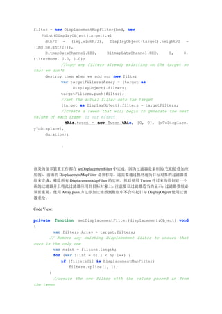 filter = new DisplacementMapFilter(bmd, new
   Point(DisplayObject(target).wi
     dth/2 - (img.width/2), DisplayObject(target).height/2 -
(img.height/2))),
     BitmapDataChannel.RED,     BitmapDataChannel.RED,    0,   0,
filterMode, 0.0, 1.0);
            //copy any filters already exisiting on the target so
that we don't
     destroy them when we add our new filter
            var targetFilters:Array = (target as
                 DisplayObject).filters;
            targetFilters.push(filter);
            //set the actual filter onto the target
            (target as DisplayObject).filters = targetFilters;
            //create a tween that will begin to generate the next
values of each frame of our effect
              this
              this.tween = new Tween(this, [0, 0], [xToDisplace,
                                      thi
                                      this
yToDisplace],
     duration);

               }




该类的很多繁重工作都在 setDisplacementFilter 中完成。因为过滤器是累积的(它们是叠加应
用的)，前面的 DisplacementMapFilter 必须移除。这需要通过循环遍历目标对象的过滤器数
组来完成，移除所有 DisplacementMapFilter 的实例。然后使用 Tween 传过来的值创建一个
新的过滤器并且将此过滤器应用到目标对象上。              注意要让过滤器适当的显示，  过滤器数组必
须要重置。使用 Array.push 方法添加过滤器到数组中不会引起目标 DisplayObject 使用过滤
器重绘。

Code View:

private      function                                              void
                        setDisplacementFilter(displacement:Object):void
{
         var filters:Array = target.filters;
       // Remove any existing Displacement filter to ensure that
ours is the only one
         var n:int = filters.length;
              var
         for (var i:int = 0; i < n; i++) {
            if (filters[i] is DisplacementMapFilter)
                filters.splice(i, 1);
       }
         //create the new filter with the values passed in from
the tween
 