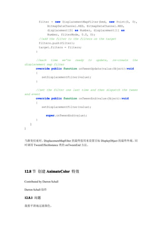 filter = new DisplacementMapFilter(bmd, new Point(0, 0),
                  BitmapDataChannel.RED, BitmapDataChannel.RED,
                  displacement[0] as Number, displacement[1] as
                  Number, filterMode, 0.0, 0);
             //add the filter to the filters on the target
             filters.push(filter);
             target.filters = filters;
         }

       //each   time  we're   ready  to   update,   re-create  the
displacement map filter
                                                            void
       override public function onTweenUpdate(value:Object):void
       {
          setDisplacementFilter(value);
       }

       //set the filter one last time and then dispatch the tween
end event
                                                         void
       override public function onTweenEnd(value:Object):void
       {
          setDisplacementFilter(value);

                 super
                 super.onTweenEnd(value);
         }
    }
}



当渐变结束时，   DisplacementMapFilter 的最终值用来设置目标 DisplayObject 的最终外观，同
时调用 TweenEffectInstance 类的 onTweenEnd 方法。




12.8 节 创建 AnimateColor 特效

Contributed by Darron Schall

Darron Schall 创作

12.8.1 问题

我想平滑地过渡颜色。
 