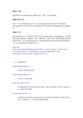 12.9.1 问题

我想要使用 ConvolutionFilter 在 MXML 组件上创建一个 TweenEffect。

12.9.2 解决办法

创建一个 TweenEffectInstance 类，在 onTweenUpdate 事件的回调方法中实例化新的
ConvolutionFilter 实例并将这些 ConvolutionFilter 实例分配到目标 DisplayObject 的过滤器数
组。

12.9.3 讨论

ConvolutionFilter 用一种柔和的方式变换它的目标 DisplayObject 或 BitmapImage，允许效果
的创建进行例如模糊，边缘检测，打磨，浮雕和斜角。源图片的每个象素都会根据周围的像
素值进行转化。每个象素的转化都由传入 ConvolutionFilter 构造器的 Matrix 数组参数来决
定。ConvolutionFilter 的构造器申明如下：

Code View:
public function ConvolutionFilter(matrixX:Number = 0, matrixY:Number = 0, matrix:Array
= null, divisor:Number = 1.0, bias:Number = 0.0, preserveAlpha:Boolean = true,
clamp:Boolean = true, color:uint = 0, alpha:Number = 0.0)




一点一点地仔细看看：

matrixX:Number (default = 0)

        这个数字代表矩阵的列数。

matrixY:Number (default = 0)

        这个指定了矩阵的行数。

matrix:Array (default = null)

        这个数组的值用以决定如何转化每个象素。数组内元素的数字个数应与 matrixX 乘
        以 matrixY 的结果相同。

divisor:Number (default = 1.0)

        该参数指定矩阵转化和 ConvolutionFilter 如何应用矩阵计算的约数。如果对矩阵值
        求和，总和将会是一个平均分配色彩强度的约数。
 