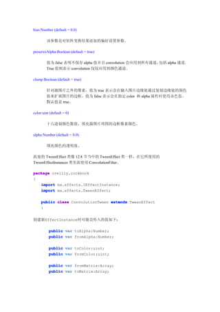 bias:Number (default = 0.0)

        该参数是对矩阵变换结果添加的偏好设置参数。

preserveAlpha:Boolean (default = true)

        值为 false 表明不保存 alpha 值并且 convolution 会应用到所有通道，包括 alpha 通道。
        True 值则表示 convolution 仅仅应用到颜色通道。

clamp:Boolean (default = true)

        针对源图片之外的像素，值为 true 表示会在输入图片边缘处通过复制边缘处的颜色
        值来扩展图片的边框。值为 false 表示会在指定 color 和 alpha 属性时使用该色值。
        默认值是 true。

color:uint (default = 0)

        十六进制颜色数值，填充源图片周围的边框像素颜色。

alpha:Number (default = 0.0)

        填充颜色的透明度。

此处的 TweenEffect 类像 12.8 节当中的 TweenEffect 类一样，在它所使用的
TweenEffectInstances 类里面使用 ConvolutionFilter。

package oreilly.cookbook
{
   import mx.effects.IEffectInstance;
   import mx.effects.TweenEffect;

     public class ConvolutionTween extends TweenEffect
     {


创建新EffectInstance时可能会传入的值如下：

          public var toAlpha:Number;
          public var fromAlpha:Number;

          public var toColor:uint;
          public var fromColor:uint;

          public var fromMatrix:Array;
          public var toMatrix:Array;
 