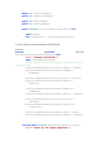 public var toDivisor:Number;
      public var fromDivisor:Number;

      public var toBias:Number;
      public var fromBias:Number;

      public function ConvolutionTween(target:Object=null
                                                     null
                                                     null)
      {
         super
         super(target);
         this
         this.instanceClass = ConvolutionTweenInstance;
      }

下面是每个新建 ConvolutionTweenInstance 类实例属性设置：

Code View:
override                     protected                     function
                                        void
initInstance(instance:IEffectInstance):void {
           trace " instance initialized ");
           trace("
           super
           super.initInstance(instance);
           // now that we've instantiated our instance, we can set
its properties
           ConvolutionTweenInstance(instance).toAlpha = toAlpha;
           ConvolutionTweenInstance(instance).fromAlpha =
              fromAlpha;

          ConvolutionTweenInstance(instance).toColor = toColor;
          ConvolutionTweenInstance(instance).fromColor =
             fromColor;

          ConvolutionTweenInstance(instance).fromMatrix =
             fromMatrix;
          ConvolutionTweenInstance(instance).toMatrix = toMatrix;

          ConvolutionTweenInstance(instance).toDivisor =
             toDivisor;
          ConvolutionTweenInstance(instance).fromDivisor =
             fromDivisor;

          ConvolutionTweenInstance(instance).toBias = toBias;
          ConvolutionTweenInstance(instance).fromBias = fromBias;

      }

      override public function getAffectedProperties():Array {
         trace " return all the target properties ");
         trace("
 