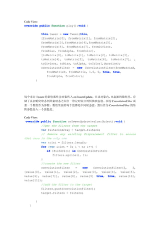 Code View:
                                void
override public function play():void {

           this                   this
           this.tween = new Tween(this
                                  this,
           [fromMatrix[0], fromMatrix[1], fromMatrix[2],
           fromMatrix[3],fromMatrix[4],fromMatrix[5],
           fromMatrix[6], fromMatrix[7], fromDivisor,
           fromBias, fromAlpha, fromColor],
           [toMatrix[0], toMatrix[1], toMatrix[2], toMatrix[3],
           toMatrix[4], toMatrix[5], toMatrix[6], toMatrix[7], ,
           toDivisor, toBias, toAlpha, toColor],duration);
           convolutionFilter = new ConvolutionFilter(fromMatrixX,
              fromMatrixY, fromMatrix, 1.0, 0, true true
                                               true, true,
              fromAlpha, fromColor);
       }




每个来自 Tween 的新值都作为对象传入 onTweenUpdate。在该对象内，0 起始的数组里，存
储了从初始化状态到结束状态之间任一给定时间点的转换状态值。因为 ConvolutionFilter 需
要一个数组作为参数，数组里面的每个值都是中间状态值，然后作为 ConvolutionFilter 的矩
阵参数传入一个新数组。

Code View:
                                                        void
 override public function onTweenUpdate(value:Object):void {
           //get the filters from the target
           var filters:Array = target.filters;
           // Remove any existing Displacement filter to ensure
that ours is the only one
           var n:int = filters.length;
                var
           for (var i:int = 0; i < n; i++) {
              if (filters[i] is ConvolutionFilter)
                  filters.splice(i, 1);
           }
           //create the new filter
           convolutionFilter    =   new   ConvolutionFilter(3,   3,
[value[0], value[1], value[2], value[3], value[4], value[5],
value[6], value[7]], value[8], value[9] truetrue, true
                                                   true, value[10],
value[11]);
           //add the filter to the target
           filters.push(convolutionFilter);
           target.filters = filters;

       }
   }
 