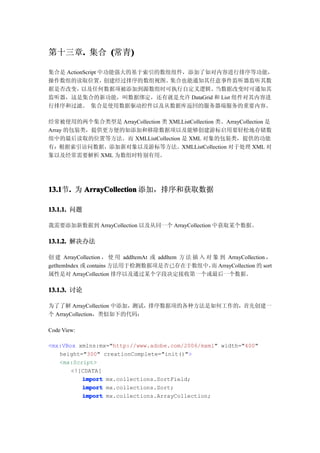 第十三章. 集合 (常青)
    .       )

集合是 ActionScript 中功能强大的基于索引的数组组件，添加了如对内容进行排序等功能，
操作数组的读取位置，        创建经过排序的数组视图。集合也能通知其任意事件监听器监听其数
据是否改变，    以及任何数据项被添加到源数组时可执行自定义逻辑。    当数据改变时可通知其
监听器，这是集合的新功能，叫数据绑定，还有就是允许 DataGrid 和 List 组件对其内容进
行排序和过滤。 集合是使用数据驱动控件以及从数据库返回的服务器端服务的重要内容。

经常被使用的两个集合类型是 ArrayCollection 类 XMLListCollection 类。ArrayCollection 是
Array 的包装类，提供更方便的如添加和移除数据项以及能够创建游标启用要轻松地存储数
组中的最后读取的位置等方法。而 XMLListCollection 是 XML 对象的包装类，提供的功能
有：根据索引访问数据，添加新对象以及游标等方法。XMLListCollection 对于处理 XML 对
象以及经常需要解析 XML 为数组时特别有用。




13.1 . 为 ArrayCollection 添加，排序和获取数据
13.1节.

13.1.1. 问题

我需要添加新数据到 ArrayCollection 以及从同一个 ArrayCollection 中获取某个数据。

13.1.2. 解决办法

创 建 ArrayCollection ， 使 用 addItemAt 或 addItem 方 法 插 入 对 象 到 ArrayCollection ，
getItemIndex 或 contains 方法用于检测数据项是否已存在于数组中， ArrayCollection 的 sort
                                                       而
属性是对 ArrayCollection 排序以及通过某个字段决定接收第一个或最后一个数据。

13.1.3. 讨论

为了了解 ArrayCollection 中添加，测试，排序数据项的各种方法是如何工作的，首先创建一
个 ArrayCollection，类似如下的代码：

Code View:

<mx:VBox xmlns:mx="http://www.adobe.com/2006/mxml" width="400"
   height="300" creationComplete="init()">
   <mx:Script>
       <![CDATA[
          import mx.collections.SortField;
          import mx.collections.Sort;
          import mx.collections.ArrayCollection;
 