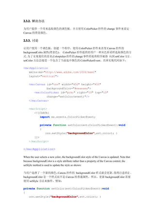 2.3.2. 解决办法

为用户提供一个用来选取颜色的调色板。并且使用 ColorPicker 控件的 change 事件来设定
Canvas 的背景颜色。

2.3.3. 讨论

让用户使用一个调色板。创建一个程序，使用 ColorPicker 控件来改变 Canvas 控件的
backgroundColro 属性(背景色)。 ColorPicker 控件提供给用户一种从色彩采样选取颜色的方
式。  为了实现我们的需求,Colorpicker 控件的 change 事件的处理程序被指 向到 setColor 方法 。
setColor 方法会接受一个包含了当前选中颜色的 ColorPickerEvent。具体实现代码如下：

<mx:Application
   xmlns:mx="http://www.adobe.com/2006/mxml"
   layout="vertical">

    <mx:Canvas id="cnv" width="450" height="450"
               backgroundColor="#eeaeaea">
       <mx:ColorPicker id="pckr" right="10" top="10"
               change="setColor(event)"/>
    </mx:Canvas>

    <mx:Script>
       <![CDATA[
           import mx.events.ColorPickerEvent;

                                                              void
              private function setColor(evt:ColorPickerEvent):void
              {
                              "backgroundColor"
                              "backgroundColor",evt.color); }
                 cnv.setStyle("backgroundColor"
       ]]>
    </mx:Script>

</mx:Application>

When the user selects a new color, the backgroundColor style of the Canvas is updated. Note that
because backgroundColor is a style attribute rather than a property of the Canvas control, the
setStyle method is used to update the style as shown:

当用户选择了一个新的颜色，        Cancas 控件的 backgroundColor 样式就会更新。值得注意的是 ，
backgroundColor 是一个样式而不是 Canvas 的普通属性，所以，更新 backgroundColor 需要
使用 setStyle 方法来操作，譬如：

                                                void
private function setColor(evt:ColorPickerEvent):void
{
                "backgroundColor"
                "backgroundColor",evt.color); }
   cnv.setStyle("backgroundColor"
 
