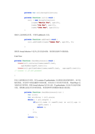 private var coll:ArrayCollection;

                                      void
             private function init():void {
                coll = new ArrayCollection(
                           "Martin Foo",
                    [{name:"Martin Foo" age:25},
                          "Joe Bar",
                    {name:"Joe Bar" age:15},
                    {name:"John Baz" age:23}]);
                          "John Baz",
             }

要插入元素到指定位置，可使用 addItemAt 方法：

                                        void
             private function addItem():void {
                                     "James Fez",
                coll.addItemAt({name:"James Fez" age:40}, 0);

             }

要检查 ArrayCollection 中是否已存在复杂对象，你需要比较两个对象的值：

Code View:

                                  void
private function checkExistence():void {
   trace
   trace(coll.contains({name:nameTI.text,
       age:Number(ageTI.text)}));
   trace
   trace(coll.getItemIndex({name:nameTI.text,      age:ageTI.text}));
// traces -1 if not present

}

但是上面的做法是不对的，因为 contains 和 getItemIndex 方法都是比较对象的指针，而不是
他们的值。因为两个对象是截然不同的对象，因为存在于内存的不同位置， Flash Player 认
为他们是不相等的。即便 ArrayCollection 包含该元素，但 getItemIndex 方法也不会返回其索
引值。要检测元素是否具有相同的值，你需要和所有的数据对象进行值比较：

             private function checkExistence():int {
                var i:int;
                var arr:Array = coll.souce;
                while
                while(i < arr.length) {
                      if
                      if(arr[i].name == nameTI.text && arr[i].age ==
                            ageTI.text) {
                           return i;
                      }
                      i++;
                }
                return -1;
 