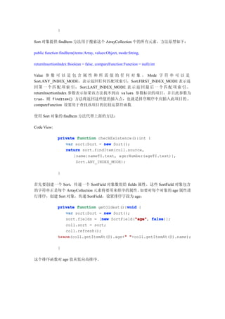 }

Sort 对象提供 findItem 方法用于搜索这个 ArrayCollection 中的所有元素。方法原型如下：

public function findItem(items:Array, values:Object, mode:String,

returnInsertionIndex:Boolean = false, compareFunction:Function = null):int

Value 参 数 可 以 是 包 含 属 性 和 所 需 值 的 任 何 对 象 。 Mode 字 符 串 可 以 是
Sort.ANY_INDEX_MODE，表示返回任何匹配项索引，Sort.FIRST_INDEX_MODE 表示返
回 第 一 个 匹 配 项 索 引 ， Sort.LAST_INDEX_MODE 表 示 返 回 最 后 一 个 匹 配 项 索 引 。
returnInsertionIndex 参数表示如果该方法找不到由 values 参数标识的项目，并且此参数为
true，则 findItem() 方法将返回这些值的插入点，也就是排序顺序中应插入此项目的 。
compareFunction 设置用于查找该项目的比较运算符函数.

使用 Sort 对象的 findItem 方法代替上面的方法：

Code View:

              private function checkExistence():int {
                 var sort:Sort = new Sort();
                 return sort.findItem(coll.source,
                     {name:nameTI.text, age:Number(ageTI.text)},
                      Sort.ANY_INDEX_MODE);

              }

首先要创建一个 Sort，传递一个 SortField 对象数组给 fields 属性。这些 SortField 对象包含
的字符串正是每个 ArrayCollection 元素将要用来排序的属性。     如要对每个对象的 age 属性进
行排序，创建 Sort 对象，传递 SortField，设置排序字段为 age：

                                            void
              private function getOldest():void {
                 var sort:Sort = new Sort();
                                 new           "age" false)];
                 sort.fields = [new SortField("age" false
                                               "age",
                 coll.sort = sort;
                 coll.refresh();
              trace
              trace(coll.getItemAt(0).age+" "+coll.getItemAt(0).name);
                                          "

              }

这个排序函数对 age 值从低向高排序。
 