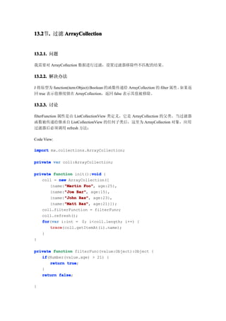 13.2 . 过滤 ArrayCollection
13.2节.


13.2.1. 问题

我需要对 ArrayCollection 数据进行过滤，设置过滤器移除些不匹配的结果。

13.2.2. 解决办法

J 将原型为 function(item:Object):Boolean 的函数传递给 ArrayCollection 的 filter 属性。如果返
回 true 表示值继续留在 ArrayCollection，返回 false 表示其值被移除。

13.2.3. 讨论

filterFunction 属性是由 ListCollectionView 类定义，它是 ArrayCollection 的父类。当过滤器
函数被传递给继承自 ListCollectionView 的任何子类后，这里为 ArrayCollection 对象，应用
过滤器后必须调用 refresh 方法：

Code View:

import mx.collections.ArrayCollection;

private var coll:ArrayCollection;

                         void
private function init():void {
   coll = new ArrayCollection([
             "Martin Foo",
       {name:"Martin Foo" age:25},
             "Joe Bar",
       {name:"Joe Bar" age:15},
             "John Baz",
       {name:"John Baz" age:23},
             "Matt Baz",
       {name:"Matt Baz" age:21}]);
   coll.filterFunction = filterFunc;
   coll.refresh();
   for var i:int = 0; i<coll.length; i++) {
   for(var
       trace
       trace(coll.getItemAt(i).name);
   }
}

private function filterFunc(value:Object):Object {
   if
   if(Number(value.age) > 21) {
       return true
              true;
   }
   return false
           false;

}
 