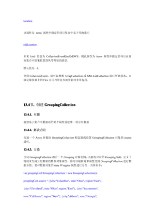 location



该属性为 items 属性中指定的项目集合中基于零的索引



oldLocation



如果 kind 的值为 CollectionEventKind.MOVE，则此属性为 items 属性中指定的项目在目
标集合中原来位置的从零开始的索引。

默认值为 -1.

使用 CollectionEvent，就可以推断 ArrayCollection 或 XMLListCollection 前后所处状态，在
确定服务器上的 Flex 应用程序是否被更新时非常有用。




13.4 . 创建 GroupingCollection
13.4节.

13.4.1. 问题

我想基于集合中数据项的某个属性创建唯一的分组数据

13.4.2. 解决办法

传递一个 Array 参数给 GroupingCollection 构造器或设置 GroupingCollection 对象的 source
属性。

13.4.3. 讨论

任何 GroupingCollection 都有一个 Grouping 对象实例，其拥有对应的 GroupingField，定义了
将用来生成分组数据的数据对象属性。你可以根据对象属性使用 GroupingCollection 进行数
据分组。要对数据对象的 state 和 region 属性进行分组，具体如下：

var groupingColl:GroupingCollection = new GroupingCollection();

groupingColl.source = [{city:"Columbus", state:"Ohio", region:"East"},

{city:"Cleveland", state:"Ohio", region:"East"}, {city:"Sacramento",

state:"California", region:"West"}, {city:"Atlanta", state:"Georgia",
 