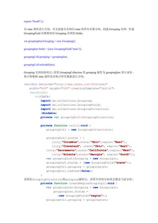 region:"South"}];

对 state 属性进行分组，首先创建具有相同 state 的所有对象分组，创建 Grouping 实例，传递
GroupingField 对象数组给 Grouping 实例的 fields：

var groupingInst:Grouping = new Grouping();

groupingInst.fields = [new GroupingField("state")];

groupingColl.grouping = groupingInst;

groupingColl.refresh(false);

Grouping 实例初始化后，设置 GroupingCollection 的 grouping 属性为 groupingInst， 后 刷 新 ，
                                                                  然
集合将根据 state 属性值对集合所有数据进行分组：

<mx:VBox xmlns:mx="http://www.adobe.com/2006/mxml"
   width="400" height="300" creationComplete="init()">
   <mx:Script>
       <![CDATA[
          import mx.collections.Grouping;
          import mx.collections.GroupingField;
          import mx.collections.GroupingCollection;
           Bindable
           Bindable]
          [Bindable
          private var groupingColl:GroupingCollection;

                                      void
              private function init():void {
                 groupingColl = new GroupingCollection();

                    groupingColl.source = [
                             "Columbus"         "Ohio"
                             "Columbus",state:"Ohio"
                       {city:"Columbus"                       "East"
                                                "Ohio",region:"East"
                                                              "East"},
                             "Cleveland"
                             "Cleveland",         "Ohio"
                                                  "Ohio",        "East"
                                                                 "East"},
                       {city:"Cleveland" state:"Ohio" region:"East"
                          "Sacramento"        "California"
                          "Sacramento",state:"California"
                    {city:"Sacramento"                             "West"
                                              "California",region:"West"
                                                                   "West"},
                             "Atlanta"        "Georgia"          "South"
                             "Atlanta",state:"Georgia" region:"South"
                       {city:"Atlanta"        "Georgia",         "South"}];
                    var groupingInst:Grouping = new Grouping();
                                            new                "state"
                                                               "state")];
                    groupingInst.fields = [new GroupingField("state"
                    groupingColl.grouping = groupingInst;
                                         false
                                         false);
                    groupingColl.refresh(false
              }
设置好GroupingCollection的grouping属性后，设置另外的分组将会覆盖当前分组:
                                                 void
        private function createRegionGrouping():void {
           var groupingInst:Grouping = new Grouping();
                groupingInst.fields =
                   new                "region"
                                      "region")];
                  [new GroupingField("region"
           groupingColl.grouping = groupingInst;
 