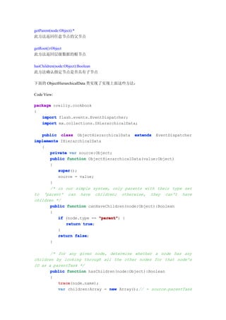 getParent(node:Object):*
此方法返回任意节点的父节点

getRoot():Object
此方法返回层级数据的根节点

hasChildren(node:Object):Boolean
此方法确认指定节点是否具有子节点

下面的 ObjectHierarchicalData 类实现了实现上面这些方法：

Code View:

package oreilly.cookbook
{
   import flash.events.EventDispatcher;
   import mx.collections.IHierarchicalData;

   public class ObjectHierarchicalData extends EventDispatcher
implements IHierarchicalData
   {
       private var source:Object;
       public function ObjectHierarchicalData(value:Object)
       {
          super
          super();
          source = value;
       }
       /* in our simple system, only parents with their type set
to 'parent' can have children; otherwise, they can't have
children */
       public function canHaveChildren(node:Object):Boolean
       {
          if (node.type == "parent" {
                           "parent")
              return true
                     true;
          }
          return false
                  false;
       }

       /* for any given node, determine whether a node has any
children by looking through all the other nodes for that node's
ID as a parentTask */
       public function hasChildren(node:Object):Boolean
       {
          trace
          trace(node.name);
          var children:Array = new Array();// = source.parentTask
 