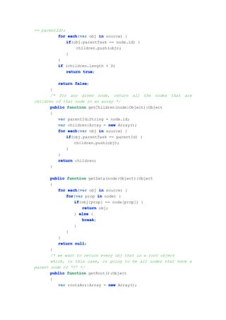 == parentId);
          for each var obj in source) {
               each(var
              if
              if(obj.parentTask == node.id) {
                  children.push(obj);
              }
          }
          if (children.length > 0)
              return true
                     true;

          return false
                 false;
       }
       /* for any given node, return all the nodes       that are
children of that node in an array */
       public function getChildren(node:Object):Object
       {
          var parentId:String = node.id;
          var children:Array = new Array();
          for each var obj in source) {
               each(var
              if
              if(obj.parentTask == parentId) {
                  children.push(obj);
              }
          }
          return children;
       }

       public function getData(node:Object):Object
       {
          for each var obj in source) {
               each(var
              for var prop in node) {
              for(var
                  if
                  if(obj[prop] == node[prop]) {
                     return obj;
                  } else {
                     break
                     break;
                  }
              }
          }
          return null
                  null;
       }
       /* we want to return every obj that is a root object
       which, in this case, is going to be all nodes that have a
parent node of '0' */
       public function getRoot():Object
       {
          var rootsArr:Array = new Array();
 