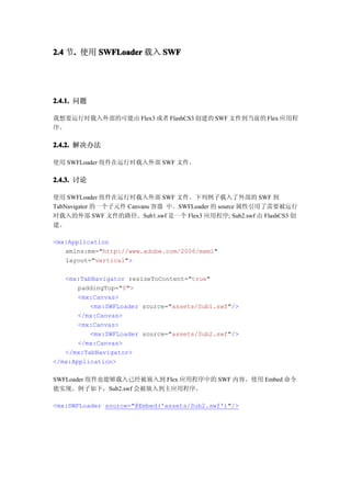 2.4 节. 使用 SWFLoader 载入 SWF
     .




2.4.1. 问题

我想要运行时载入外部的可能由 Flex3 或者 FlashCS3 创建的 SWF 文件到当前的 Flex 应用程
序。

2.4.2. 解决办法

使用 SWFLoader 组件在运行时载入外部 SWF 文件。

2.4.3. 讨论

使用 SWFLoader 组件在运行时载入外部 SWF 文件。下列例子载入了外部的 SWF 到
TabNavigator 的一个子元件 Canvans 容器 中。SWFLoader 的 source 属性引用了需要被运行
时载入的外部 SWF 文件的路径。Sub1.swf 是一个 Flex3 应用程序; Sub2.swf 由 FlashCS3 创
建。

<mx:Application
   xmlns:mx="http://www.adobe.com/2006/mxml"
   layout="vertical">

   <mx:TabNavigator resizeToContent="true"
       paddingTop="0">
       <mx:Canvas>
          <mx:SWFLoader source="assets/Sub1.swf"/>
       </mx:Canvas>
       <mx:Canvas>
          <mx:SWFLoader source="assets/Sub2.swf"/>
       </mx:Canvas>
   </mx:TabNavigator>
</mx:Application>

SWFLoader 组件也能够载入已经被嵌入到 Flex 应用程序中的 SWF 内容。使用 Embed 命令
能实现。例子如下，Sub2.swf 会被嵌入到主应用程序。

<mx:SWFLoader source="@Embed('assets/Sub2.swf')"/>
 
