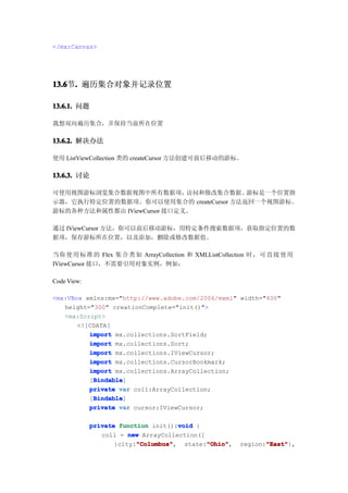 </mx:Canvas>




13.6 . 遍历集合对象并记录位置
13.6节.

13.6.1. 问题

我想双向遍历集合，并保持当前所在位置

13.6.2. 解决办法

使用 ListViewCollection 类的 createCursor 方法创建可前后移动的游标。

13.6.3. 讨论

可使用视图游标浏览集合数据视图中所有数据项，       访问和修改集合数据。 游标是一个位置指
示器，它执行特定位置的数据项。你可以使用集合的 createCursor 方法返回一个视图游标。
游标的各种方法和属性都由 IViewCursor 接口定义。

通过 IViewCursor 方法，你可以前后移动游标，用特定条件搜索数据项，获取指定位置的数
据项，保存游标所在位置，以及添加，删除或修改数据值。

当你 使 用 标 准 的 Flex 集合 类 如 ArrayCollection 和 XMLListCollection 时， 可 直 接 使 用
IViewCursor 接口，不需要引用对象实例，例如：

Code View:

<mx:VBox xmlns:mx="http://www.adobe.com/2006/mxml" width="400"
   height="300" creationComplete="init()">
   <mx:Script>
       <![CDATA[
          import mx.collections.SortField;
          import mx.collections.Sort;
          import mx.collections.IViewCursor;
          import mx.collections.CursorBookmark;
          import mx.collections.ArrayCollection;
           Bindable
           Bindable]
          [Bindable
          private var coll:ArrayCollection;
           Bindable
           Bindable]
          [Bindable
          private var cursor:IViewCursor;

                                     void
             private function init():void {
                coll = new ArrayCollection([
                          "Columbus"
                    {city:"Columbus"         "Ohio"
                          "Columbus", state:"Ohio"
                                             "Ohio",           "East"
                                                               "East"},
                                                        region:"East"
 
