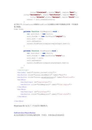 "Cleveland"
                      "Cleveland",       "Ohio"
                                         "Ohio",       "East"
                                                       "East"},
                {city:"Cleveland" state:"Ohio" region:"East"
               "Sacramento"
               "Sacramento",       "California"
                                   "California",       "West"
                                                       "West"},
         {city:"Sacramento" state:"California" region:"West"
                      "Atlanta"       "Georgia"       "South"
                      "Atlanta",state:"Georgia" egion:"South"
                {city:"Atlanta"       "Georgia",      "South"}]);
            cursor = coll.createCursor();
         }
这个例子中，   IViewCursor对象的findFirst方法根据文本框中的数据定位第一个匹配的
集合数据：
Code View:
                                        void
          private function findRegion():void {
             var sort:Sort = new Sort();
                             new          "region"
                                          "region")];
             sort.fields = [new SortField("region"
             coll.sort = sort;
             coll.refresh();
             cursor.findFirst({region:regionInput.text});
          }

         private function findState():void {
                                      void
            var sort:Sort = new Sort();
                            new          "state"
                                         "state")];
            sort.fields = [new SortField("state"
            coll.sort = sort;
            coll.refresh();
            cursor.findFirst({region:stateInput.text});
         }
      ]]>
   </mx:Script>
   <mx:Label text="{cursor.current.city}"/>
   <mx:Button click="cursor.moveNext()" label="Next"/>
   <mx:Button click="cursor.movePrevious()" label="Previous"/>
   <mx:HBox>
      <mx:TextInput id="regionInput"/>
      <mx:Button click="findRegion()" label="find region"/>
   </mx:HBox>
   <mx:HBox>
      <mx:TextInput id="stateInput"/>
      <mx:Button click="findRegion()" label="find state"/>
   </mx:HBox>

</mx:VBox>

IViewCursor 接口定义了三个方法用于搜索集合：



findFirst(values:Object):Boolean
此方法查找集合中具有指定属性的第一个项目，并将光标定位到该项目
 