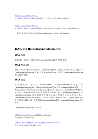 findLast(values:Object):Boolean
此方法查找集合中具有指定属性的最后一个项目，并将光标定位到该项目



findAny(values:Object):Boolean
此方法查找集合中具有指定属性的项目并将光标定位到该项目，这个是速度最快的方法。

注意这三个方法可工作在未排序的 ArrayCollection 或 XMLListCollection。




13.7 . 创建 HierarchicalViewCollection 对象
13.7节.

13.7.1. 问题

我想创建一个集合，它能让我把 IHierarchicalData 对象当作集合处理。

13.7.2. 解决办法

创建一个实现 IHierarchicalData 接口的类用于检测每个节点的父节点和子节点。创建一个
HierarchicalCollectionView 对象，传递 IHierarchicalData 对象作为 HierarchicalCollectionView
类构造器的参数。

13.7.3. 讨论

默 认 情 况 下 ， 要 使 用 HierarchicalData ， AdvancedDataGrid 需 创 建 一 个
HierarchicalCollectionView 。 HierarchicalCollectionView 允 许 AdvancedDataGrid 接 收 一 个
ArrayCollection， 应用所有方法到 HierarchicalData。         这不仅仅对于 AdvancedDataGrid 很有用 ，
而且对于使用自定义组件显示层级数据时也很有用。                              第13.5节 实现 IHierarchicalData 接口的
ObjectHierarchicalData 类 提 供 检 测 不 同 节 点 之 间 的 父 节 点 和 子 节 点 关 系 。
HierarchicalCollectionView 类使用这些方法更直观的打开和关闭节点，以及检测数据对象是
否包含特定的数值。这一节使用 ObjectHierarchicalData 创建 HierarchicalCollectionView 实例
对象。

HierarchicalCollectionView 的方法有：



addChild(parent:Object, newChild:Object):Boolean
为数据的节点添加子节点.

addChildAt(parent:Object, newChild:Object, index:int):Boolean
将子节点添加到指定索引处的节点
 