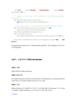 "13"
       "13",
   {id:"13"            "finish
                  name:"finish            invitations"
                                          invitations",              "child"
                                                                     "child",
                                                                type:"child"
           "5"
           "5"}];
parentTask:"5"

   /* create a new class that implements the IHierarchicalData
interface */
   var dataObj:ObjectHierarchicalData =
       new ObjectHierarchicalData(largeObject);

    /* pass that class to the HierarchicalCollectionView class*/
    var hCollView:HierarchicalCollectionView = new
       HierarchicalCollectionView(dataObj);
    hCollView.openNode(largeObject[2]);
    var ac:ArrayCollection =
                                                           "3"
                                                           "3"}));
       hCollView.getChildren( hCollView.source.getData({id:"3"

                                                      "Pay
   hCollView.closeNode(hCollView.source.getData({name:"Pay                  the
bills"
bills"})

HierarchicalViewCollection 包装了 IHierarchicalData 视图对象，通过 getChildren 方法基于集
合对象创建视图。




13.8 . 过滤和排序 XMLListCollection
13.8节.



13.8.1. 问题

我想过滤和排序 XMLListCollection.

13.8.2. 解决办法

使用 XMLListCollection 继承的 ListViewCollection 类的 filterFunction 和 sortFunction 属性或
直接传递 Sort 类型对象给 XMLListCollection 的 sort 属性。

13.8.3. 讨论

XMLListCollection 用于描述根节点下有多个节点的 XML 数据。 例如 nutrition 节点下有 food
节点被翻译为 XMLListCollection 后允许 food 节点可被当作集合处理：

<nutrition>
 