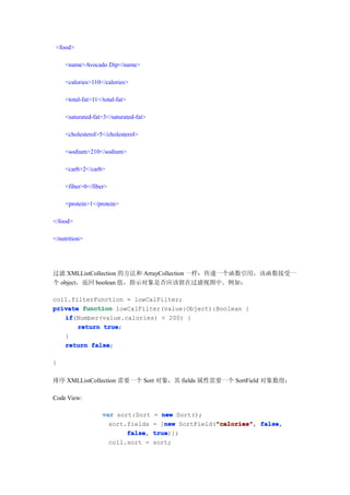 <food>

    <name>Avocado Dip</name>

    <calories>110</calories>

    <total-fat>11</total-fat>

    <saturated-fat>3</saturated-fat>

    <cholesterol>5</cholesterol>

    <sodium>210</sodium>

    <carb>2</carb>

    <fiber>0</fiber>

    <protein>1</protein>

</food>

</nutrition>




过滤 XMLListCollection 的方法和 ArrayCollection 一样：传递一个函数引用，该函数接受一
个 object，返回 boolean 值，指示对象是否应该留在过滤视图中。例如：

coll.filterFunction = lowCalFilter;
private function lowCalFilter(value:Object):Boolean {
   if
   if(Number(value.calories) < 200) {
       return true
              true;
   }
   return false
           false;

}

排序 XMLListCollection 需要一个 Sort 对象，其 fields 属性需要一个 SortField 对象数组：

Code View:

                   var sort:Sort       = new Sort();
                     sort.fields          new           "calories" false,
                                       = [new SortField("calories" false
                                                        "calories",
                          false
                          false,       true
                                       true)];
                     coll.sort =       sort;
 