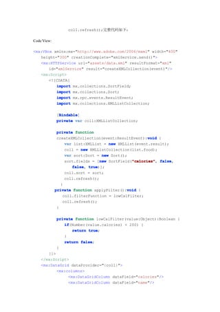 coll.refresh();完整代码如下：

Code View:

<mx:VBox xmlns:mx="http://www.adobe.com/2006/mxml" width="400"
   height="300" creationComplete="xmlService.send()">
   <mx:HTTPService url="assets/data.xml" resultFormat="xml"
       id="xmlService" result="createXMLCollection(event)"/>
   <mx:Script>
       <![CDATA[
          import mx.collections.SortField;
          import mx.collections.Sort;
          import mx.rpc.events.ResultEvent;
          import mx.collections.XMLListCollection;

              Bindable
              Bindable]
             [Bindable
             private var coll:XMLListCollection;

              private function
                                                      void
              createXMLCollection(event:ResultEvent):void {
                  var list:XMLList = new XMLList(event.result);
                  coll = new XMLListCollection(list.food);
                  var sort:Sort = new Sort();
                                  new          "calories" false,
                  sort.fields = [new SortField("calories" false
                                               "calories",
                     false true
                     false, true)];
                  coll.sort = sort;
                  coll.refresh();
                }
             private function applyFilter():void {
                                             void
                 coll.filterFunction = lowCalFilter;
                 coll.refresh();
              }

             private function lowCalFilter(value:Object):Boolean {
                if
                if(Number(value.calories) < 200) {
                    return true
                           true;
                }
                return false
                        false;
             }
       ]]>
    </mx:Script>
    <mx:DataGrid dataProvider="{coll}">
           <mx:columns>
                <mx:DataGridColumn dataField="calories"/>
                <mx:DataGridColumn dataField="name"/>
 