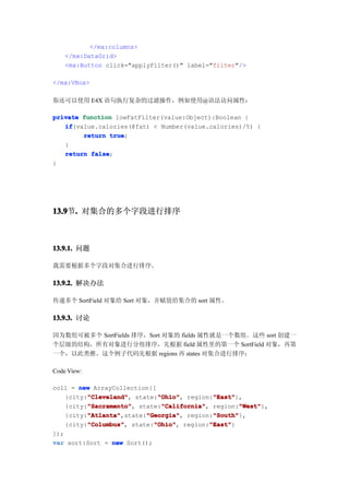 </mx:columns>
    </mx:DataGrid>
    <mx:Button click="applyFilter()" label="filter"/>

</mx:VBox>

你还可以使用 E4X 语句执行复杂的过滤操作，例如使用@语法访问属性：

private function lowFatFilter(value:Object):Boolean {
   if
   if(value.calories(@fat) < Number(value.calories)/5) {
        return true
                true;
   }
   return false
          false;
}




13.9 . 对集合的多个字段进行排序
13.9节.



13.9.1. 问题

我需要根据多个字段对集合进行排序。

13.9.2. 解决办法

传递多个 SortField 对象给 Sort 对象，并赋值给集合的 sort 属性。

13.9.3. 讨论

因为数组可被多个 SortFields 排序，Sort 对象的 fields 属性就是一个数组。这些 sort 创建一
个层级的结构，所有对象进行分组排序，先根据 field 属性里的第一个 SortField 对象，再第
一个，以此类推。这个例子代码先根据 regions 再 states 对集合进行排序：

Code View:

coll = new ArrayCollection{[
          "Cleveland"
          "Cleveland",       "Ohio"
                             "Ohio",         "East"
                                             "East"},
    {city:"Cleveland" state:"Ohio" region:"East"
          "Sacramento"
          "Sacramento",       "California"
                              "California",         "West"
                                                     "West"},
    {city:"Sacramento" state:"California" region:"West"
          "Atlanta"       "Georgia"          "South"
          "Atlanta",state:"Georgia" region:"South"
    {city:"Atlanta"       "Georgia",         "South"},
          "Columbus"
          "Columbus",       "Ohio"
                            "Ohio",         "East"
                                            "East"}
    {city:"Columbus" state:"Ohio" region:"East"
]);
var sort:Sort = new Sort();
 