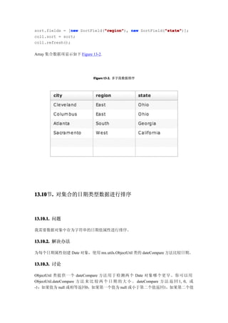 new          "region"                 "state"
                             "region"), new SortField("state"
sort.fields = [new SortField("region"                 "state")];
coll.sort = sort;
coll.refresh();

Array 集合数据项显示如下 Figure 13-2.




                            Figure 13-2. 多字段数据排序




13.10 . 对集合的日期类型数据进行排序
13.10节.



13.10.1. 问题

我需要数据对象中存为字符串的日期值属性进行排序。

13.10.2. 解决办法

为每个日期属性创建 Date 对象，使用 mx.utils.ObjectUtil 类的 dateCompare 方法比较日期。

13.10.3. 讨论

ObjectUtil 类提 供一个 dateCompare 方法 用于检测两个 Date 对象 哪个更早。你可以用
ObjectUtil.dateCompare 方 法 来 比 较 两 个 日 期 的 大 小 。 dateCompare 方 法 返 回 1, 0, 或
-1：如果值为 null 或相等返回0，如果第一个值为 null 或小于第二个值返回1，如果第二个值
 