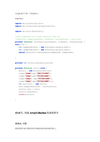 为 null 或小于第一个值返回-1：

Code View:

import mx.collections.Sort;
import mx.collections.ArrayCollection;

import mx.utils.ObjectUtil;

//the signature of a sort function must be
//function [name](a:Object, b:Object, fields:Array = null):int
private function sortFunction(a:Object, b:Object, fields:Array =
null
null):int {
   var tempDateA:Date = new Date(Date.parse(a.dob));
   var tempDateB:Date = new Date(Date.parse(b.dob));
   return ObjectUtil.dateCompare(tempDateA, tempDateB);

}

private var arrColl:ArrayCollection;

                         void
private function init():void {
   arrColl = new ArrayCollection([
         "Josh"     "08/17/1983"
         "Josh",dob:"08/17/1983"
   {name:"Josh"     "08/17/1983"},
         "John"     "07/30/1946"
         "John",dob:"07/30/1946"
   {name:"John"     "07/30/1946"},
         "John"
         "John",     "07/30/1990"
                      "07/30/1990"},
   {name:"John" dob:"07/30/1990"
         "John"     "07/30/1986"
         "John",dob:"07/30/1986"
   {name:"John"     "07/30/1986"}]);
   var sort:Sort = new Sort();
   sort.compareFunction = sortFunction;
   arrColl.sort = sort;
   arrColl.refresh();
   trace
   trace(arrColl);

}




13.11 . 创建 ArrayCollection 的深度拷贝
13.11节.



13.11.1. 问题

我需要拷贝索引数组的所有数据项或对象到新对象上。
 