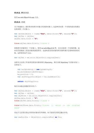 13.11.2. 解决办法

使用 mx.utils.ObjectUtil.copy 方法。

13.11.3. 讨论

为了快速演示，我们简单的拷贝对象引用到新对象上，这意味着对第一个对象的值改变都会
反映到第二个对象上：

                          "foo"             "1"        "2"
var objOne:Object = {name:"foo" data:{first:"1" second:"2"
                          "foo",            "1",       "2"}};
var objTwo = objOne;
objOne.data.first = "4"
                     "4";

trace
trace(objTwo.data.first);//traces 4

要想拷贝对象到另一个对象上，使用 mx.utils.ObjectUtil 类。该方法接受一个对象参数，返
回内存新地址上的该对象的深度拷贝。这意味着改变对象的所有属性都不会影响到原始对
象，这样使用这个方法：

var objTwo = mx.utils.ObjectUtil.copy(objOne);

该拷贝方法的工作原理是把原对象转换为 ByteArray，然后再把 ByteArray 写到新对象上，
具体如下：

    var ba:ByteArray = new ByteArray();
    ba.writeObject(objToCopy);
    ba.position = 0;
    var objToCopyInto:Object = ba.readObject();

    return objToCopyInto;

现在应该能达到我们的目的了：

                          "foo"              "1"       "2"
var objOne:Object = {name:"foo" data:{first:"1" second:"2"
                          "foo",             "1",      "2"}};
var objTwo = objOne;
var objThree = mx.utils.ObjectUtil.copy(objOne);
objOne.data.first = "4"
                     "4";
trace
trace(objTwo.data.first);//traces 4

trace
trace(objThree.data.first);//traces   1,   which   is   the   original
value

用这个方法拷贝指定类型的对象却有些困难，如下面的代码将会抛出异常：

var newFoo:Foo = ObjectUtil.copy(oldFoo) as Foo;
 