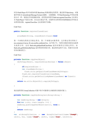 因为 Flash Player 将不知道如何把 ByteArray 转换到指定的类型，通过使用 ByteArray，对象
被序列化为 ActionScript Message Format (AMF) 二进制数据，和 Flash Remoting 序列化对象
的方式一样。要想反序列化数据对象，改类型必须使用 flash.net.registerClassAlias 方法事先
在 Flash Player 中进行注册，该方法注册这个类，以便所有该类型的对象都能被反序列化为
该类型的对象。registerClassAlias 方法需要两个参数：

Code View:

public function registerClassAlias(

                                         void
    aliasName:String, classObject:Class):void

第一 个 参 数 为 类 的 完 全 限 定 类 名 ， 第 二 个 参 数 为 对 象 类 型 。 完 全 限 定 类 名 类 似 于
mx.containers.Canvas 或 com.oreilly.cookbook.Foo。这个例子中，当拷贝对象时需要先知道类
名 或 类 引 用 。 还 好 flash.utils.getQualifiedClassName 返 回 对 象 的 完 全 限 定 类 名 ， 而
flash.utils.getDefinitionByName 返回类的类对象引用。通过使用这两个方法，你就可以注册
任何对象的类了：

Code View:

private function copyOverObject(
   objToCopy:Object, registerAlias:Boolean = false
                                              false):Object
{
        if
        if(registerAlias) {
        var className:String =
           flash.utils.getQualifiedClassName(objToCopy);
        flash.net.registerClassAlias(className,
        (flash.utils.getDefinitionByName(className) as Class));
        }
   return mx.utils.ObjectUtil.copy(objToCopy);

}

现在强类型的 ArrayCollection 对象中每个对象都可正确的拷贝到新对象上：

private function copyOverArray(arr:Array):Array {

    var newArray:Array = new Array();
    for var i:int; i<arr.length; i++) {
    for(var
    newArray.push(copyOverObject(arr[i], true
                                         true));
    }
    return newArray;
}
                                                       'Joseph'
var ac:ArrayCollection = new ArrayCollection([{name:'Joseph'
                                                       'Joseph',
                   'Josef'
                   'Josef',              'Jose'
                                         'Jose',
id:21}, foo, {name:'Josef' id:81}, {name:'Jose' id:214}]);
 