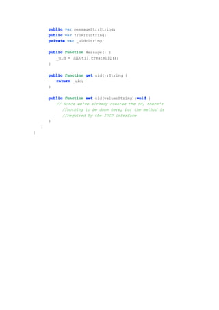public var messageStr:String;
        public var fromID:String;
        private var _uid:String;

        public function Message() {
           _uid = UIDUtil.createUID();
        }

        public function get uid():String {
           return _uid;
        }

                                               void
        public function set uid(value:String):void {
           // Since we've already created the id, there's
              //nothing to be done here, but the method is
              //required by the IUID interface
        }
    }
}
 