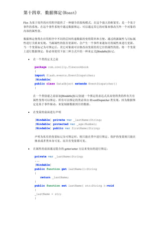第十四章. 数据绑定(Roast)

Flex 为基于组件的应用程序提供了一种健全的架构模式，在这个强大的框架里，是一个基于
事件的系统，在这个事件系统中通过数据绑定，可以通过其它的对象来修改另外一个对象的
内部的属性值。

数据绑定使得在应用程序中不同的层间传递数据的变得简单和方便，通过将源属性与目标属
性进行关联来实现。当源属性的值有更新时，会产生一个事件来通知目的属性来进行更新。
当一个变量标记为可绑定后，其它对象就可以修改该变量的其它目的属性的值。将一个变量
上进行数据绑定，你必须使用下面三种方式中的一种来定义[Bindable]标记。

 •   在一个类的定义之前

     package com.oreilly.flexcookbook
     {
     import flash.events.EventDispatcher;
       Bindable
       Bindable]
     [Bindable
     public class DataObject extends EventDispatcher{}
     }

     在一个类创建之前添加[Bindable]标记创建一个绑定的表达式从而使得类的所有共有
     属性变得可以绑定。所有可以绑定的类必须由 IEventDispatcher 类实现，因为数据绑
     定是基于事件驱动，来复制源数据到目的数据。

 •   在变量的前面进行声明

      Bindable
     [Bindable private var _lastName:String;
      Bindable]
      Bindable
     [Bindable protected var _age:Number;
      Bindable]
      Bindable
     [Bindable public var firstName:String;
      Bindable]


     声明为私有的变量标记为可绑定时，则只能在类中进行绑定。保护的变量则只能在
     继承或者类本身可见。而共有变量都可见。

 •   在属性的前面通过隐含的 getter/setter 方法来变向的进行绑定：

     private var _lastName:String;
     ...
       Bindable
       Bindable]
     [Bindable
     public function get lastName():String
     {
         return _lastName;
     }
                                                void
     public function set lastName( str:String ):void
     {
     _lastName = str;
     }
 