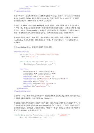 <mx:Text text="{nameInput.text}" />
     </mx:Panel>
</mx:Application>

在这个例子中，在文本控件中的 text 属性绑定到了 TextInput 控件中。当 TextInput 中的值更
新时，Text 控件中的 txt 属性也进行了同步更新。在这个花括号中，点标语法用于文本控件
中中的 TextInput，该控件的 ID 被声明为 nameInput。

你也可以在 MXML 中使用<mx:Binding>来声明数据绑定，声明的结果和在组件中使用花括
号声明一样。那种方法你喜欢使用呢？结果则是看你使用的控制器了。在使用 MVC 架构的
应用中，当你定义为<mx:Binding>，那就是在为你的视图定义一个控制器。当你使用花括号，
则你不需要特别的对视力和控制器进行分享，因为你的视图就扮演了控制器的作用。

考虑到花括号易于使用，快速开发，并且最终的结果是一样的，你开发过程中，选择使用
<mx:Binding>则会从中受益，因为该语法易于阅读，并且允许能为同一个目标源定义不止一
个数据源。

使用<mx:Binding>标记，需要定义源属性和目标属性：

<mx:Application
      xmlns:mx="http://www.adobe.com/2006/mxml"
      layout="vertical">

     <mx:Binding source="nameInput.text"
         destination="nameOutput.text" />

      <mx:Panel
         paddingLeft="5" paddingRight="5"
         paddingTop="5" paddingBottom="5">
         <mx:Label text="Enter name:" />
         <mx:TextInput id="nameInput" maxChars="20" />
         <mx:HRule width="100%" />
         <mx:Label text="You've typed:" />
         <mx:Text id="nameOutput" />
   </mx:Panel>
</mx:Application>

结果和上一个是一样的，但是这个例子中声明的 ID 属性不公是 TextInput 控件，同时还有 Text
控件做为目标的数据源，分别声明于<mx:Binding>中。

你可能意识到花括号在源和目的属性中没有必要，做为为什么它要存在在内部的声明中。它
存在的原因是因为源和目的属性在 ActionScript 中都是可以求值的。这样可以允许你添加任
意附加的表达式。     举例说明 ，假如你需要这个例子中一个文本控件去显示你文本输入控件中
附加字符串'letters，在源属性中定义的。

<mx:Binding source="nameInput.text.length + ' letters.'
                                              letters.'"
      destination="nameOutput.text" />
 