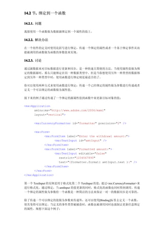 14.2 节. 绑定到一个函数
      .

14.2.1. 问题

我想使用一个函数做为数据源绑定到一个属性的值上。

14.2.2. 解决办法

在一个组件的定义时使用花括号进行绑定，传递一个绑定的属性或者一个基于绑定事件从而
能被调用的函数做为函数的参数值来实现。

14.2.3. 讨论

通过源数据来对目标数据进行更新和同步，是一种快速且简便的方法。当使用属性值做为绑
定的数据源时，那么只能绑定在同一种数据类型中。但是当你想使用另外一种类型的数据绑
定到另外一种类型中时，使用函数进行绑定则是最适合的了。

你可以使用两种方式来使用函数进行绑定：传递一个已经绑定的属性做为参数进行传递或者
定义一个可以绑定的函数做为属性值。

接下来的例子通过传递了一个绑定的源属性值到函数中来更新目标对象的值：

<mx:Application
      xmlns:mx="http://www.adobe.com/2006/mxml"
      layout="vertical">

     <mx:CurrencyFormatter id="formatter" precision="2" />

      <mx:Form>
            <mx:FormItem label="Enter the withdrawl amount:">
                  <mx:TextInput id="amtInput" />
            </mx:FormItem>
            <mx:FormItem label="Formatted amount:">
                  <mx:TextInput editable="false"
                    restrict="1234567890"
                    text="{formatter.format( amtInput.text )}" />
            </mx:FormItem>
      </mx:Form>
</mx:Application>

第一个 TextInput 的实例是用于格式化第二个 TextInput 的值，通过<mx:CurrencyFormatter>来
进行格式化。通过绑定，当 amtInput 的值更新的同时，格式化的函数也同时得到调用。传递
一个绑定的属性做为参数给一个函数是一种简洁的方法来保证一对一的数据同步是可靠的。

除了传递一个可以绑定的值做为参数来传递外，还可以使用[Binding]标签去定义一个函数，
使其变得可以绑定。当定义的事件类型被捕获时，函数也被调用同时也强制去更新任意绑定
的属性。细想下面这个例子：
 