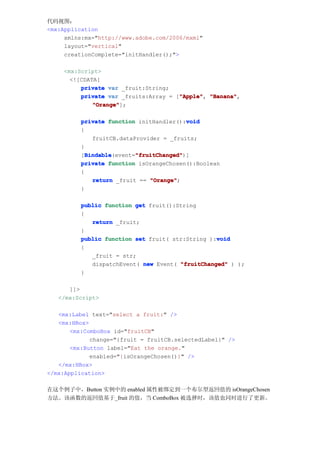 代码视图：
<mx:Application
     xmlns:mx="http://www.adobe.com/2006/mxml"
     layout="vertical"
     creationComplete="initHandler();">

     <mx:Script>
       <![CDATA[
          private var _fruit:String;
                                       "Apple" "Banana",
          private var _fruits:Array = ["Apple" "Banana"
                                       "Apple",
              "Orange"
              "Orange"];

                                          void
          private function initHandler():void
          {
              fruitCB.dataProvider = _fruits;
          }
            Bindable       "fruitChanged"
            Bindable(event="fruitChanged"
          [Bindable        "fruitChanged")]
          private function isOrangeChosen():Boolean
          {
              return _fruit == "Orange"
                               "Orange";
          }

          public function get fruit():String
          {
             return _fruit;
          }
                                                  void
          public function set fruit( str:String ):void
          {
             _fruit = str;
             dispatchEvent( new Event( "fruitChanged" ) );
          }

      ]]>
   </mx:Script>

   <mx:Label text="select a fruit:" />
   <mx:HBox>
       <mx:ComboBox id="fruitCB"
             change="{fruit = fruitCB.selectedLabel}" />
       <mx:Button label="Eat the orange."
             enabled="{isOrangeChosen()}" />
   </mx:HBox>
</mx:Application>

在这个例子中，Button 实例中的 enabled 属性被绑定到一个布尔型返回值的 isOrangeChosen
方法。该函数的返回值基于_fruit 的值，当 ComboBox 被选择时，该值也同时进行了更新。
 